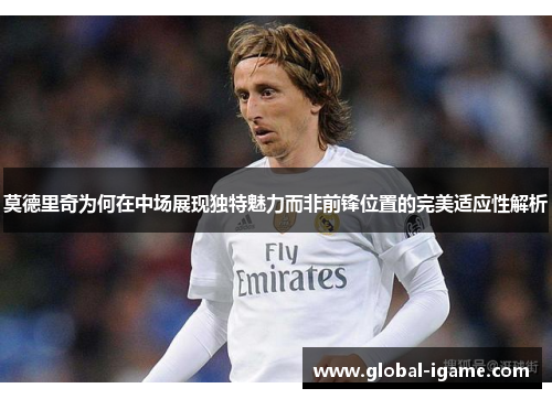 莫德里奇为何在中场展现独特魅力而非前锋位置的完美适应性解析