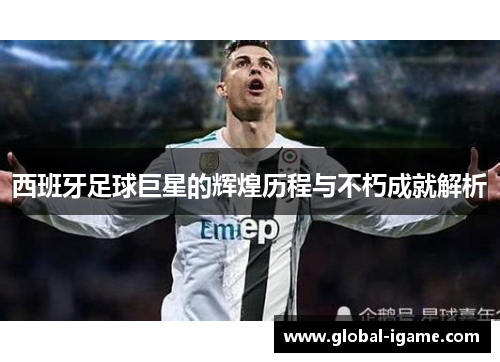 西班牙足球巨星的辉煌历程与不朽成就解析