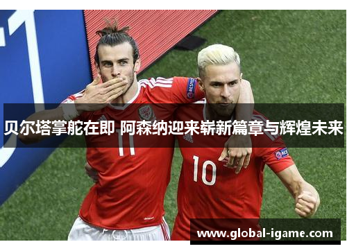 贝尔塔掌舵在即 阿森纳迎来崭新篇章与辉煌未来