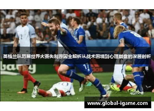 英格兰队历届世界大赛失利原因全解析从战术困境到心理崩盘的深层剖析