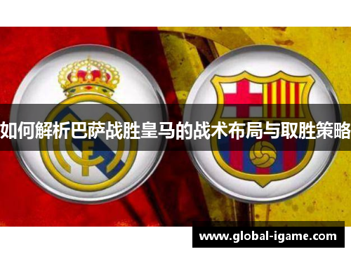 如何解析巴萨战胜皇马的战术布局与取胜策略 如何解析巴萨战胜皇马的战术布局与取胜策略