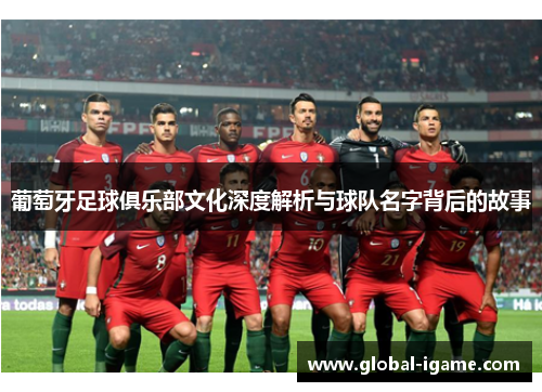 葡萄牙足球俱乐部文化深度解析与球队名字背后的故事