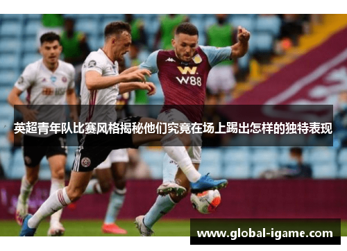 英超青年队比赛风格揭秘他们究竟在场上踢出怎样的独特表现