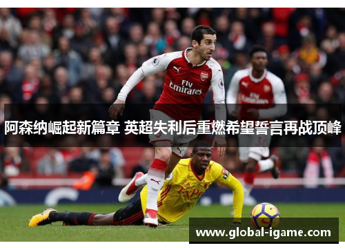 阿森纳崛起新篇章 英超失利后重燃希望誓言再战顶峰