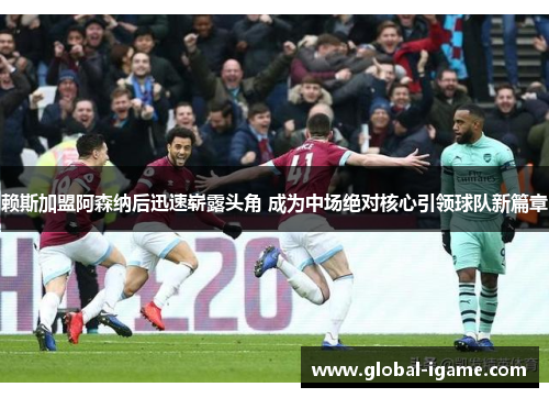 赖斯加盟阿森纳后迅速崭露头角 成为中场绝对核心引领球队新篇章