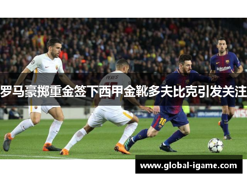 罗马豪掷重金签下西甲金靴多夫比克引发关注