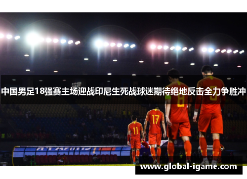 中国男足18强赛主场迎战印尼生死战球迷期待绝地反击全力争胜冲