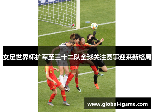 女足世界杯扩军至三十二队全球关注赛事迎来新格局 女足世界杯扩军至三十二队全球关注赛事迎来新格局